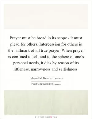 Prayer must be broad in its scope - it must plead for others. Intercession for others is the hallmark of all true prayer. When prayer is confined to self and to the sphere of one’s personal needs, it dies by reason of its littleness, narrowness and selfishness Picture Quote #1