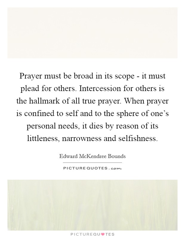 Prayer must be broad in its scope - it must plead for others. Intercession for others is the hallmark of all true prayer. When prayer is confined to self and to the sphere of one's personal needs, it dies by reason of its littleness, narrowness and selfishness. Picture Quote #1