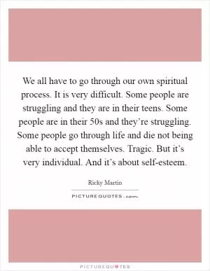 We all have to go through our own spiritual process. It is very difficult. Some people are struggling and they are in their teens. Some people are in their 50s and they’re struggling. Some people go through life and die not being able to accept themselves. Tragic. But it’s very individual. And it’s about self-esteem Picture Quote #1