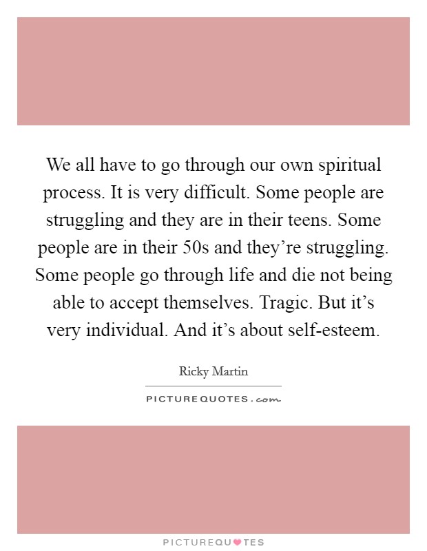 We all have to go through our own spiritual process. It is very difficult. Some people are struggling and they are in their teens. Some people are in their 50s and they're struggling. Some people go through life and die not being able to accept themselves. Tragic. But it's very individual. And it's about self-esteem. Picture Quote #1