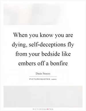 When you know you are dying, self-deceptions fly from your bedside like embers off a bonfire Picture Quote #1