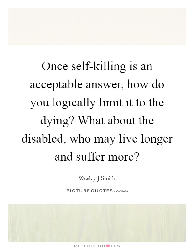 Once self-killing is an acceptable answer, how do you logically limit it to the dying? What about the disabled, who may live longer and suffer more? Picture Quote #1