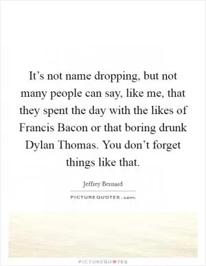 It’s not name dropping, but not many people can say, like me, that they spent the day with the likes of Francis Bacon or that boring drunk Dylan Thomas. You don’t forget things like that Picture Quote #1