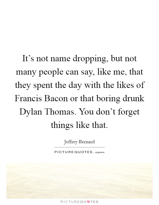 It's not name dropping, but not many people can say, like me, that they spent the day with the likes of Francis Bacon or that boring drunk Dylan Thomas. You don't forget things like that. Picture Quote #1