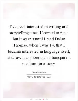 I’ve been interested in writing and storytelling since I learned to read, but it wasn’t until I read Dylan Thomas, when I was 14, that I became interested in language itself, and saw it as more than a transparent medium for a story Picture Quote #1