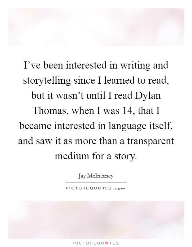 I've been interested in writing and storytelling since I learned to read, but it wasn't until I read Dylan Thomas, when I was 14, that I became interested in language itself, and saw it as more than a transparent medium for a story. Picture Quote #1