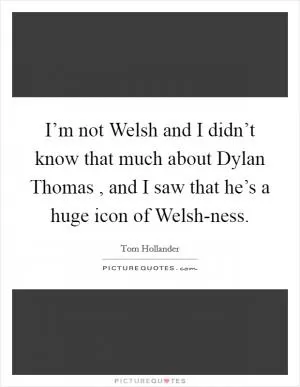 I’m not Welsh and I didn’t know that much about Dylan Thomas , and I saw that he’s a huge icon of Welsh-ness Picture Quote #1