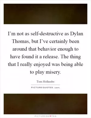 I’m not as self-destructive as Dylan Thomas, but I’ve certainly been around that behavior enough to have found it a release. The thing that I really enjoyed was being able to play misery Picture Quote #1