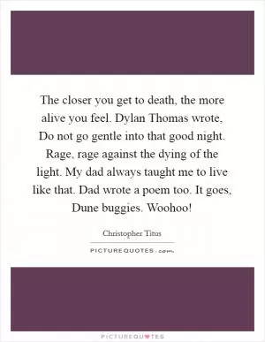 The closer you get to death, the more alive you feel. Dylan Thomas wrote, Do not go gentle into that good night. Rage, rage against the dying of the light. My dad always taught me to live like that. Dad wrote a poem too. It goes, Dune buggies. Woohoo! Picture Quote #1