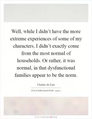 Well, while I didn’t have the more extreme experiences of some of my characters, I didn’t exactly come from the most normal of households. Or rather, it was normal, in that dysfunctional families appear to be the norm Picture Quote #1