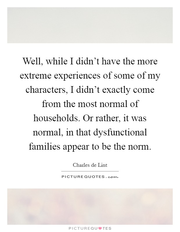Well, while I didn't have the more extreme experiences of some of my characters, I didn't exactly come from the most normal of households. Or rather, it was normal, in that dysfunctional families appear to be the norm. Picture Quote #1