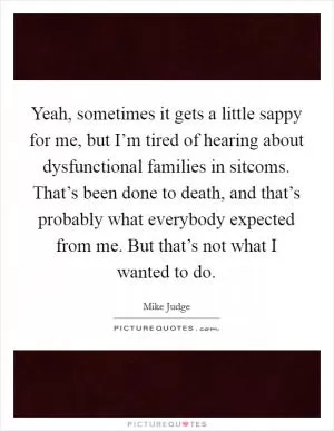 Yeah, sometimes it gets a little sappy for me, but I’m tired of hearing about dysfunctional families in sitcoms. That’s been done to death, and that’s probably what everybody expected from me. But that’s not what I wanted to do Picture Quote #1