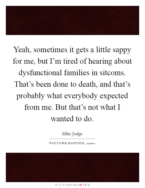 Yeah, sometimes it gets a little sappy for me, but I'm tired of hearing about dysfunctional families in sitcoms. That's been done to death, and that's probably what everybody expected from me. But that's not what I wanted to do. Picture Quote #1