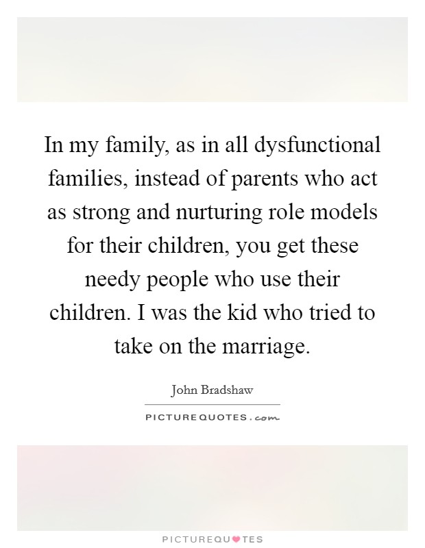 In my family, as in all dysfunctional families, instead of parents who act as strong and nurturing role models for their children, you get these needy people who use their children. I was the kid who tried to take on the marriage. Picture Quote #1