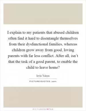 I explain to my patients that abused children often find it hard to disentangle themselves from their dysfunctional families, whereas children grow away from good, loving parents with far less conflict. After all, isn’t that the task of a good parent, to enable the child to leave home? Picture Quote #1