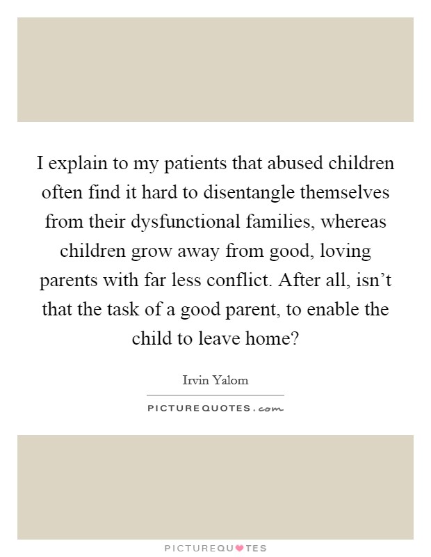 I explain to my patients that abused children often find it hard to disentangle themselves from their dysfunctional families, whereas children grow away from good, loving parents with far less conflict. After all, isn't that the task of a good parent, to enable the child to leave home? Picture Quote #1