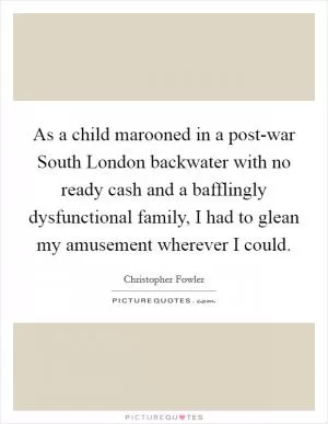 As a child marooned in a post-war South London backwater with no ready cash and a bafflingly dysfunctional family, I had to glean my amusement wherever I could Picture Quote #1