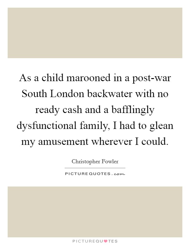 As a child marooned in a post-war South London backwater with no ready cash and a bafflingly dysfunctional family, I had to glean my amusement wherever I could. Picture Quote #1