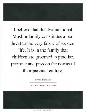 I believe that the dysfunctional Muslim family constitutes a real threat to the very fabric of western life. It is in the family that children are groomed to practise, promote and pass on the norms of their parents’ culture Picture Quote #1
