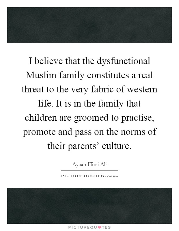 I believe that the dysfunctional Muslim family constitutes a real threat to the very fabric of western life. It is in the family that children are groomed to practise, promote and pass on the norms of their parents' culture. Picture Quote #1