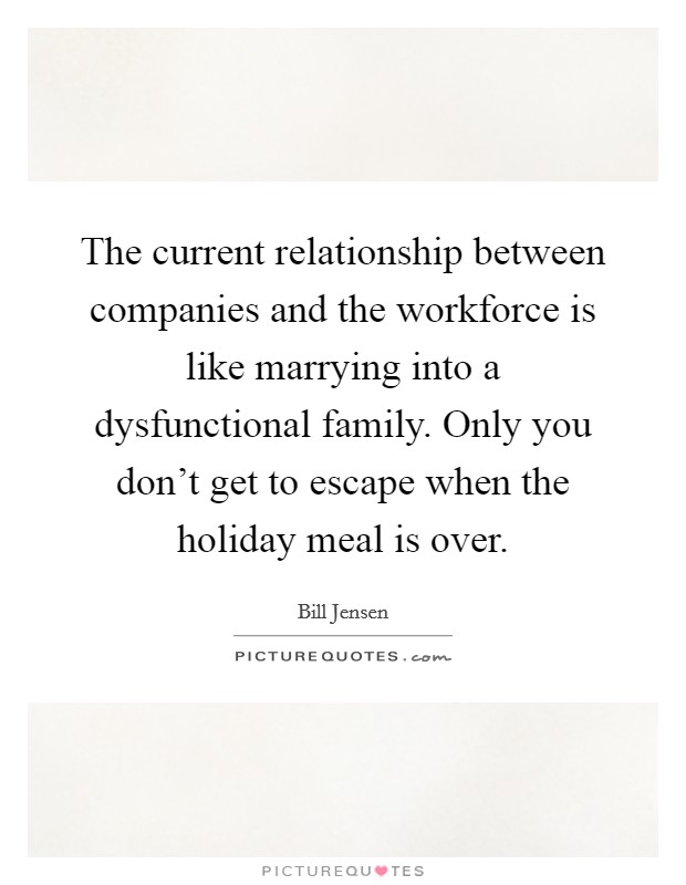 The current relationship between companies and the workforce is like marrying into a dysfunctional family. Only you don't get to escape when the holiday meal is over. Picture Quote #1