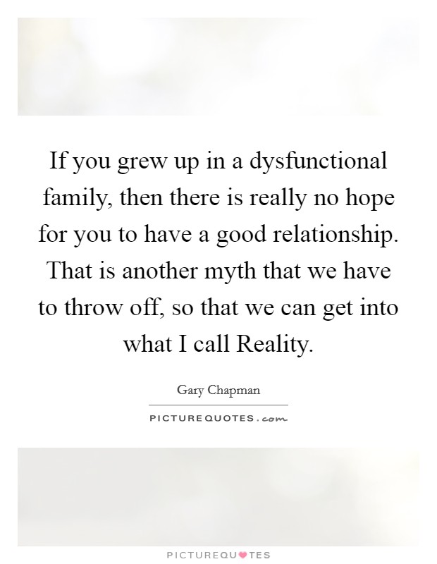 If you grew up in a dysfunctional family, then there is really no hope for you to have a good relationship. That is another myth that we have to throw off, so that we can get into what I call Reality. Picture Quote #1