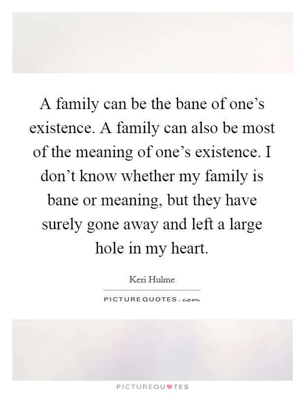A family can be the bane of one's existence. A family can also be most of the meaning of one's existence. I don't know whether my family is bane or meaning, but they have surely gone away and left a large hole in my heart. Picture Quote #1