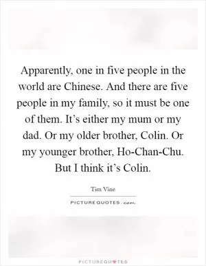 Apparently, one in five people in the world are Chinese. And there are five people in my family, so it must be one of them. It’s either my mum or my dad. Or my older brother, Colin. Or my younger brother, Ho-Chan-Chu. But I think it’s Colin Picture Quote #1