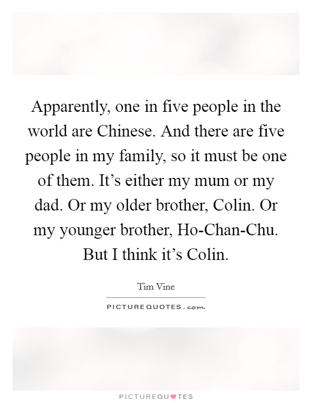 Apparently, one in five people in the world are Chinese. And there are five people in my family, so it must be one of them. It's either my mum or my dad. Or my older brother, Colin. Or my younger brother, Ho-Chan-Chu. But I think it's Colin. Picture Quote #1