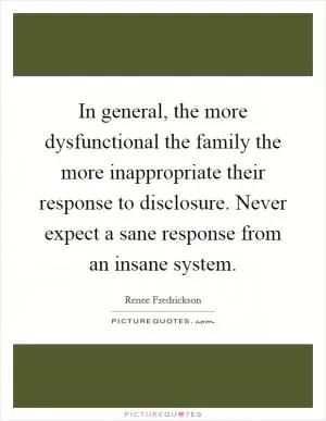 In general, the more dysfunctional the family the more inappropriate their response to disclosure. Never expect a sane response from an insane system Picture Quote #1