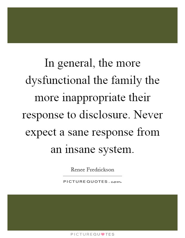 In general, the more dysfunctional the family the more inappropriate their response to disclosure. Never expect a sane response from an insane system. Picture Quote #1