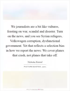 We journalists are a bit like vultures, feasting on war, scandal and disaster. Turn on the news, and you see Syrian refugees, Volkswagen corruption, dysfunctional government. Yet that reflects a selection bias in how we report the news: We cover planes that crash, not planes that take off Picture Quote #1