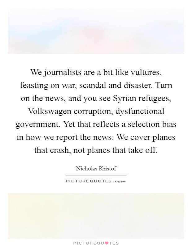 We journalists are a bit like vultures, feasting on war, scandal and disaster. Turn on the news, and you see Syrian refugees, Volkswagen corruption, dysfunctional government. Yet that reflects a selection bias in how we report the news: We cover planes that crash, not planes that take off. Picture Quote #1