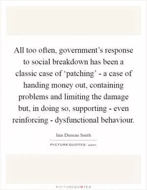 All too often, government’s response to social breakdown has been a classic case of ‘patching’ - a case of handing money out, containing problems and limiting the damage but, in doing so, supporting - even reinforcing - dysfunctional behaviour Picture Quote #1