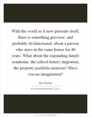 With the world as it now presents itself, there is something perverse, and probably dysfunctional, about a person who stays in the same house for 40 years. What about the expanding family syndrome, the school-lottery migration, the property portfolio neurosis? Have you no imagination? Picture Quote #1