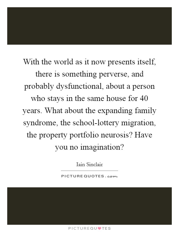 With the world as it now presents itself, there is something perverse, and probably dysfunctional, about a person who stays in the same house for 40 years. What about the expanding family syndrome, the school-lottery migration, the property portfolio neurosis? Have you no imagination? Picture Quote #1