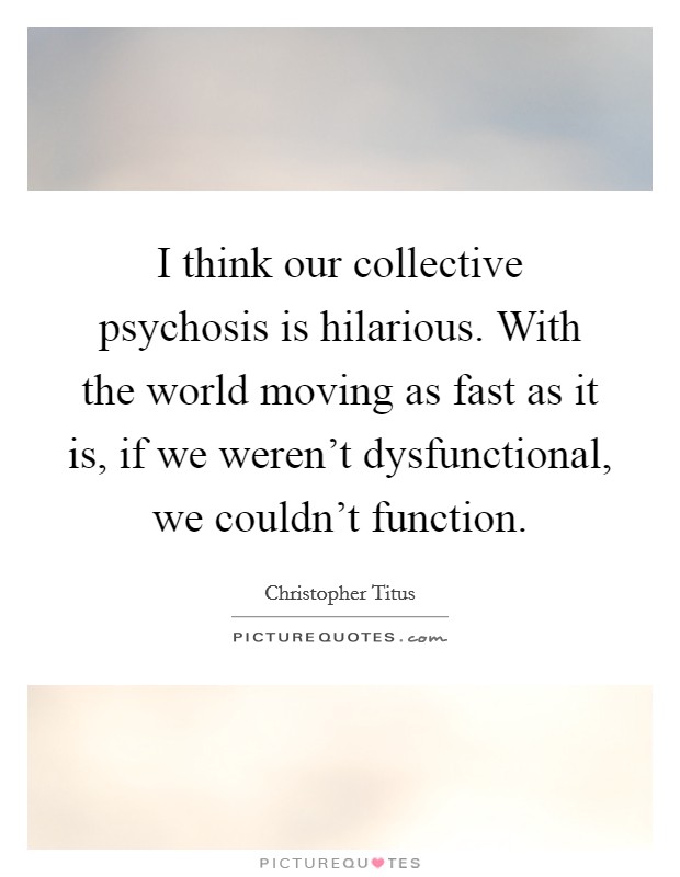I think our collective psychosis is hilarious. With the world moving as fast as it is, if we weren't dysfunctional, we couldn't function. Picture Quote #1