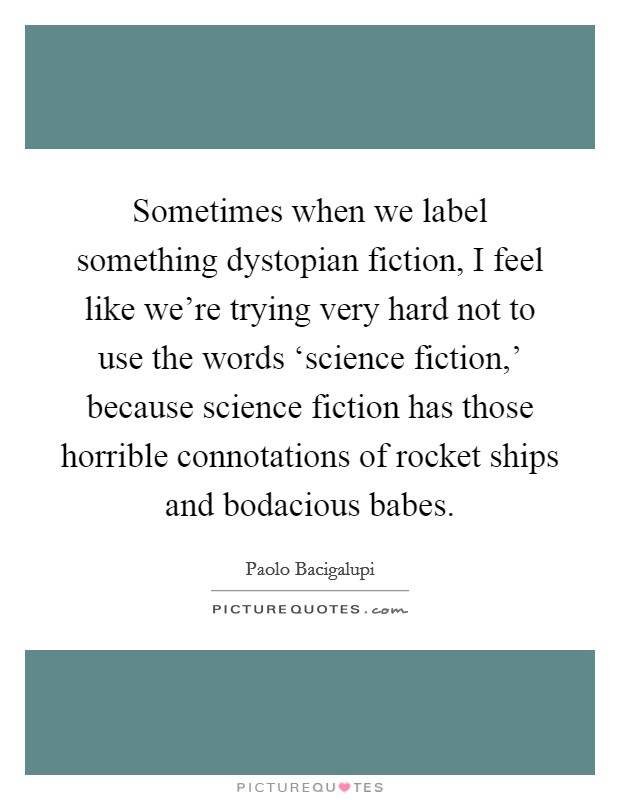 Sometimes when we label something dystopian fiction, I feel like we're trying very hard not to use the words ‘science fiction,' because science fiction has those horrible connotations of rocket ships and bodacious babes. Picture Quote #1