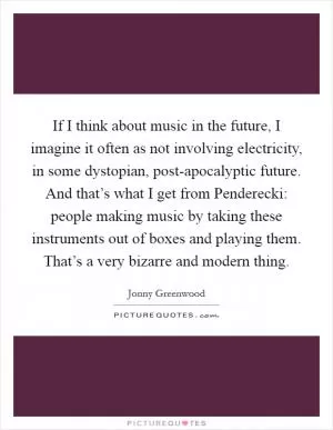 If I think about music in the future, I imagine it often as not involving electricity, in some dystopian, post-apocalyptic future. And that’s what I get from Penderecki: people making music by taking these instruments out of boxes and playing them. That’s a very bizarre and modern thing Picture Quote #1