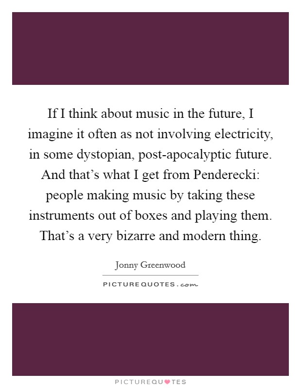 If I think about music in the future, I imagine it often as not involving electricity, in some dystopian, post-apocalyptic future. And that's what I get from Penderecki: people making music by taking these instruments out of boxes and playing them. That's a very bizarre and modern thing. Picture Quote #1