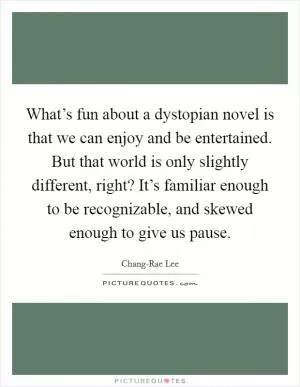 What’s fun about a dystopian novel is that we can enjoy and be entertained. But that world is only slightly different, right? It’s familiar enough to be recognizable, and skewed enough to give us pause Picture Quote #1