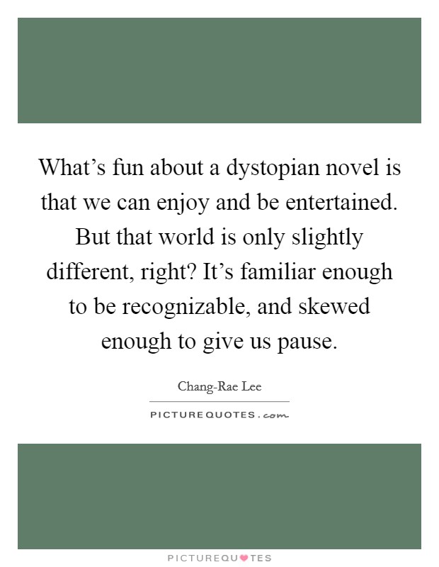 What's fun about a dystopian novel is that we can enjoy and be entertained. But that world is only slightly different, right? It's familiar enough to be recognizable, and skewed enough to give us pause. Picture Quote #1