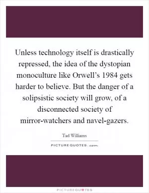 Unless technology itself is drastically repressed, the idea of the dystopian monoculture like Orwell’s 1984 gets harder to believe. But the danger of a solipsistic society will grow, of a disconnected society of mirror-watchers and navel-gazers Picture Quote #1
