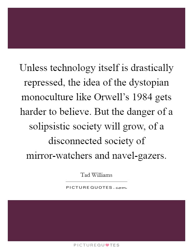 Unless technology itself is drastically repressed, the idea of the dystopian monoculture like Orwell's 1984 gets harder to believe. But the danger of a solipsistic society will grow, of a disconnected society of mirror-watchers and navel-gazers. Picture Quote #1