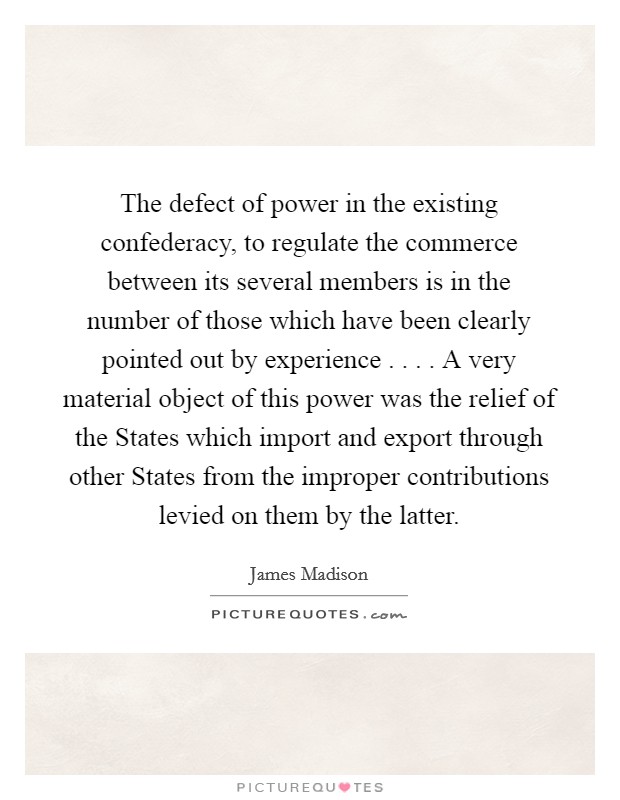 The defect of power in the existing confederacy, to regulate the commerce between its several members is in the number of those which have been clearly pointed out by experience . . . . A very material object of this power was the relief of the States which import and export through other States from the improper contributions levied on them by the latter. Picture Quote #1