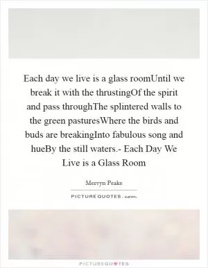 Each day we live is a glass roomUntil we break it with the thrustingOf the spirit and pass throughThe splintered walls to the green pasturesWhere the birds and buds are breakingInto fabulous song and hueBy the still waters.- Each Day We Live is a Glass Room Picture Quote #1