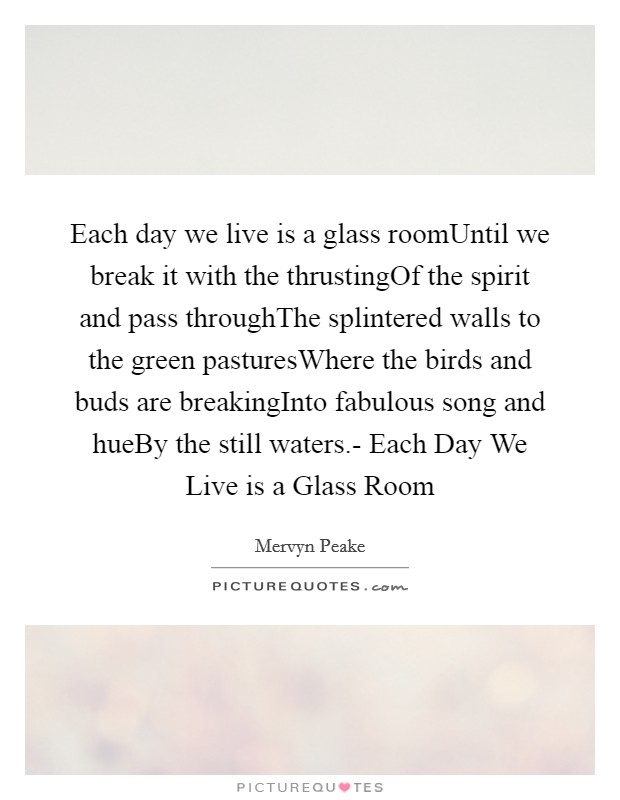 Each day we live is a glass roomUntil we break it with the thrustingOf the spirit and pass throughThe splintered walls to the green pasturesWhere the birds and buds are breakingInto fabulous song and hueBy the still waters.- Each Day We Live is a Glass Room Picture Quote #1