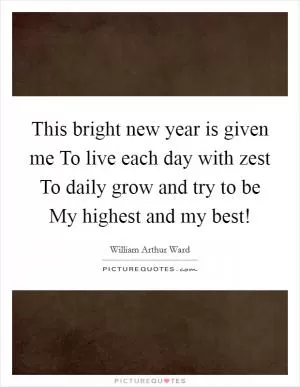 This bright new year is given me To live each day with zest To daily grow and try to be My highest and my best! Picture Quote #1