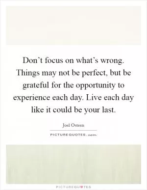 Don’t focus on what’s wrong. Things may not be perfect, but be grateful for the opportunity to experience each day. Live each day like it could be your last Picture Quote #1