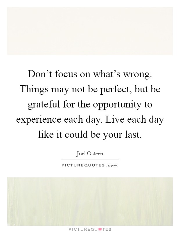 Don't focus on what's wrong. Things may not be perfect, but be grateful for the opportunity to experience each day. Live each day like it could be your last. Picture Quote #1